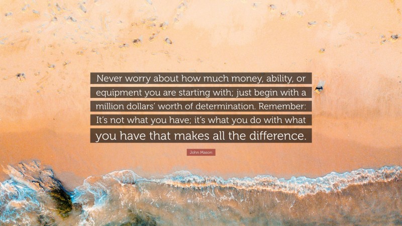 John Mason Quote: “Never worry about how much money, ability, or equipment you are starting with; just begin with a million dollars’ worth of determination. Remember: It’s not what you have; it’s what you do with what you have that makes all the difference.”