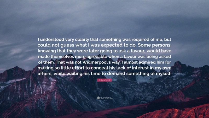 Anthony Powell Quote: “I understood very clearly that something was required of me, but could not guess what I was expected to do. Some persons, knowing that they were later going to ask a favour, would have made themselves more agreeable when a favour was being asked of them. That was not Widmerpool’s way. I almost admired him for making so little effort to conceal his lack of interest in my own affairs, while waiting his time to demand something of myself.”
