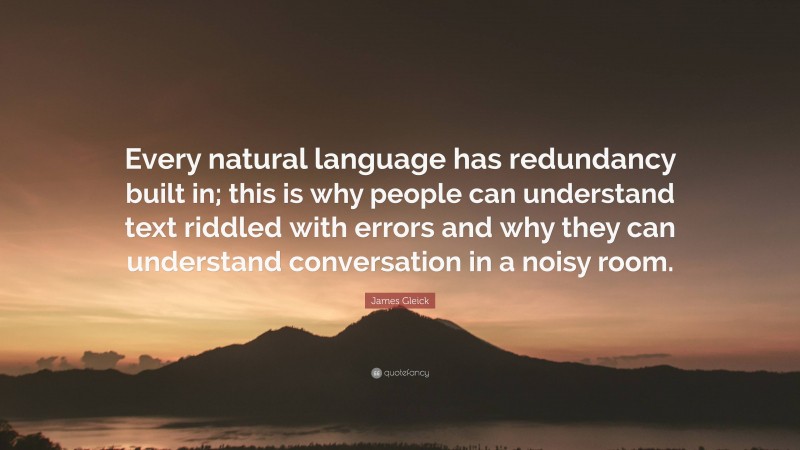 James Gleick Quote: “Every natural language has redundancy built in; this is why people can understand text riddled with errors and why they can understand conversation in a noisy room.”