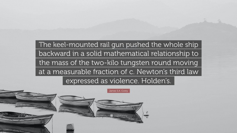 James S.A. Corey Quote: “The keel-mounted rail gun pushed the whole ship backward in a solid mathematical relationship to the mass of the two-kilo tungsten round moving at a measurable fraction of c. Newton’s third law expressed as violence. Holden’s.”