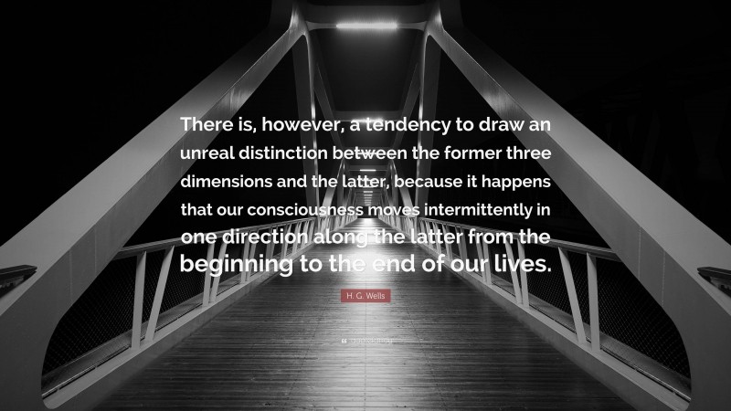 H. G. Wells Quote: “There is, however, a tendency to draw an unreal distinction between the former three dimensions and the latter, because it happens that our consciousness moves intermittently in one direction along the latter from the beginning to the end of our lives.”