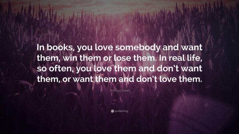 Anthony Powell Quote: “In books, you love somebody and want them, win them or lose them. In real life, so often, you love them and don’t want them, or want them and don’t love them.”