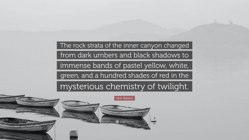 Aron Ralston Quote: “The rock strata of the inner canyon changed from dark umbers and black shadows to immense bands of pastel yellow, white, green, and a hundred shades of red in the mysterious chemistry of twilight.”