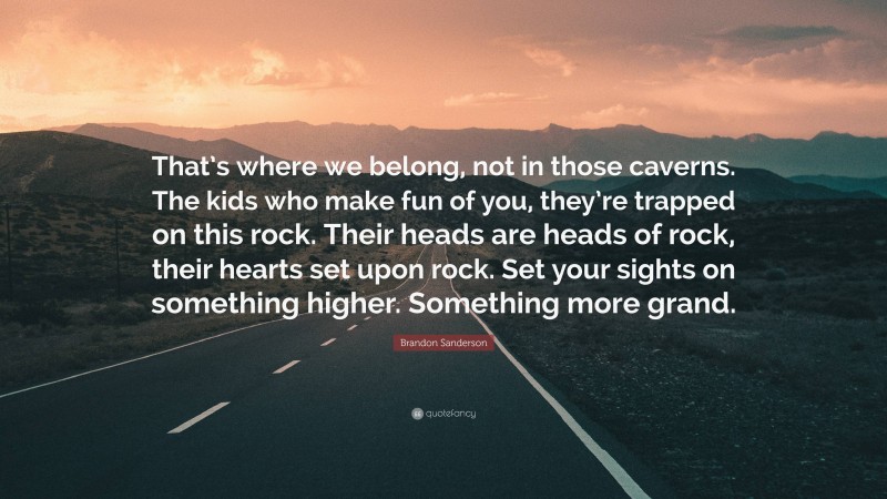 Brandon Sanderson Quote: “That’s where we belong, not in those caverns. The kids who make fun of you, they’re trapped on this rock. Their heads are heads of rock, their hearts set upon rock. Set your sights on something higher. Something more grand.”