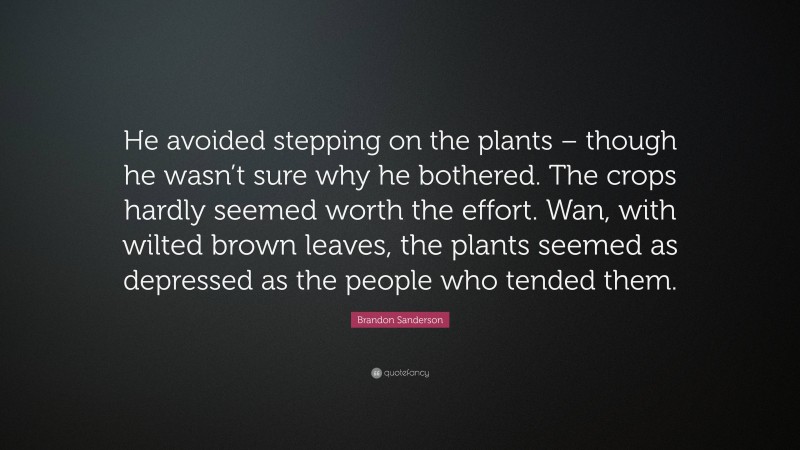 Brandon Sanderson Quote: “He avoided stepping on the plants – though he wasn’t sure why he bothered. The crops hardly seemed worth the effort. Wan, with wilted brown leaves, the plants seemed as depressed as the people who tended them.”
