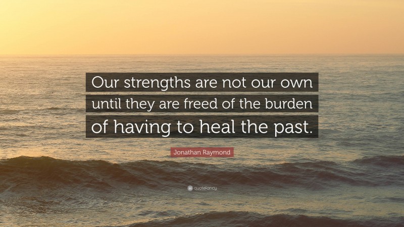 Jonathan Raymond Quote: “Our strengths are not our own until they are freed of the burden of having to heal the past.”