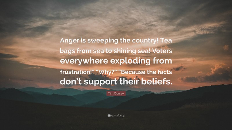 Tim Dorsey Quote: “Anger is sweeping the country! Tea bags from sea to shining sea! Voters everywhere exploding from frustration!” “Why?” “Because the facts don’t support their beliefs.”