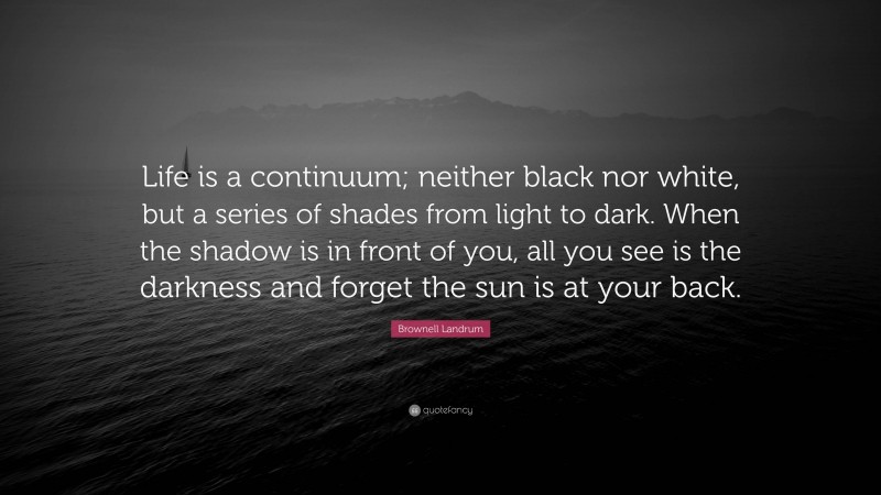 Brownell Landrum Quote: “Life is a continuum; neither black nor white, but a series of shades from light to dark. When the shadow is in front of you, all you see is the darkness and forget the sun is at your back.”