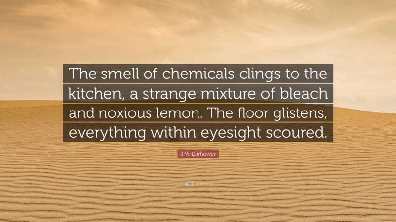 J.M. Darhower Quote: “The smell of chemicals clings to the kitchen, a strange mixture of bleach and noxious lemon. The floor glistens, everything within eyesight scoured.”