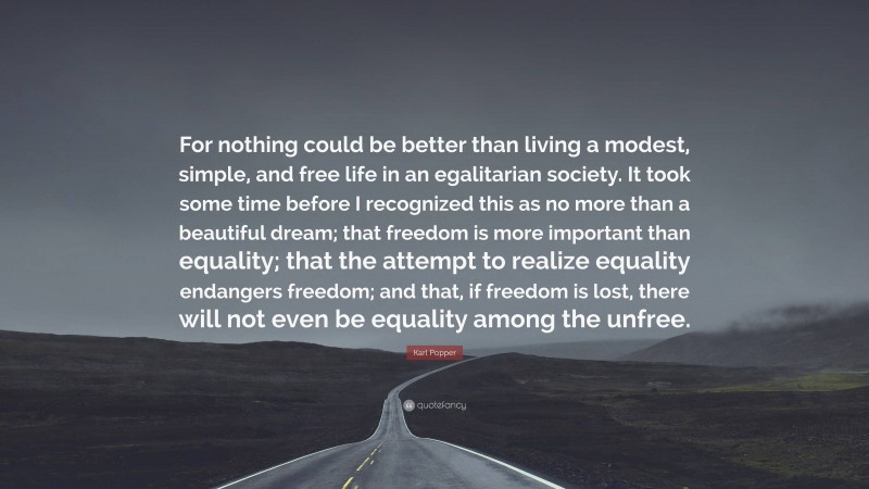 Karl Popper Quote: “For nothing could be better than living a modest, simple, and free life in an egalitarian society. It took some time before I recognized this as no more than a beautiful dream; that freedom is more important than equality; that the attempt to realize equality endangers freedom; and that, if freedom is lost, there will not even be equality among the unfree.”