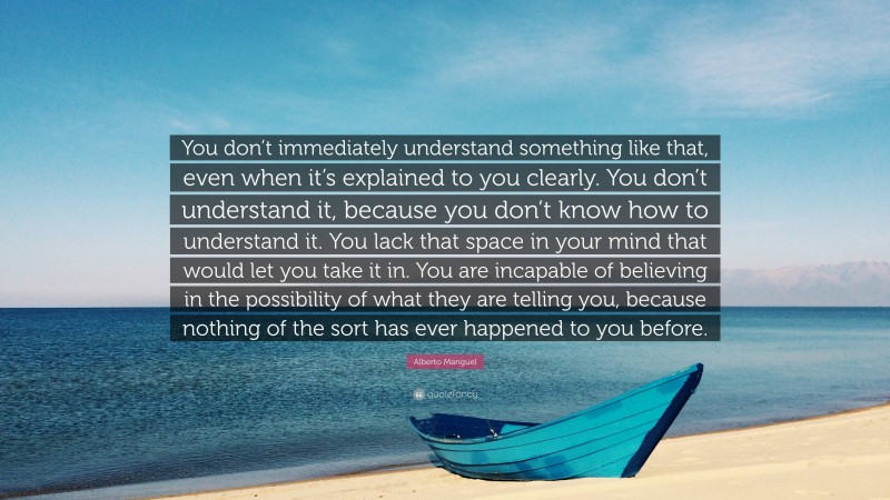 Alberto Manguel Quote: “You don’t immediately understand something like that, even when it’s explained to you clearly. You don’t understand it, because you don’t know how to understand it. You lack that space in your mind that would let you take it in. You are incapable of believing in the possibility of what they are telling you, because nothing of the sort has ever happened to you before.”