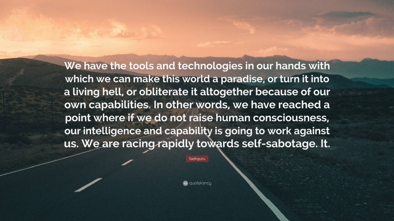 Sadhguru Quote: “We have the tools and technologies in our hands with which we can make this world a paradise, or turn it into a living hell, or obliterate it altogether because of our own capabilities. In other words, we have reached a point where if we do not raise human consciousness, our intelligence and capability is going to work against us. We are racing rapidly towards self-sabotage. It.”