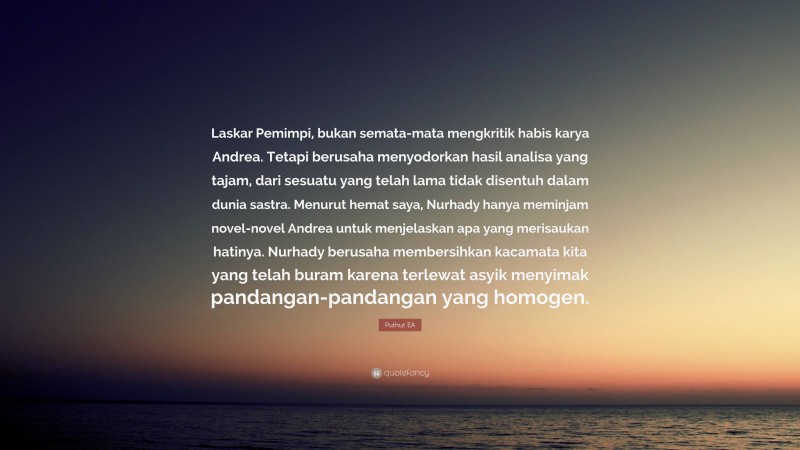 Puthut EA Quote: “Laskar Pemimpi, bukan semata-mata mengkritik habis karya Andrea. Tetapi berusaha menyodorkan hasil analisa yang tajam, dari sesuatu yang telah lama tidak disentuh dalam dunia sastra. Menurut hemat saya, Nurhady hanya meminjam novel-novel Andrea untuk menjelaskan apa yang merisaukan hatinya. Nurhady berusaha membersihkan kacamata kita yang telah buram karena terlewat asyik menyimak pandangan-pandangan yang homogen.”