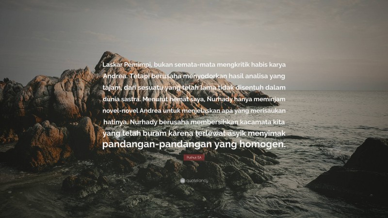 Puthut EA Quote: “Laskar Pemimpi, bukan semata-mata mengkritik habis karya Andrea. Tetapi berusaha menyodorkan hasil analisa yang tajam, dari sesuatu yang telah lama tidak disentuh dalam dunia sastra. Menurut hemat saya, Nurhady hanya meminjam novel-novel Andrea untuk menjelaskan apa yang merisaukan hatinya. Nurhady berusaha membersihkan kacamata kita yang telah buram karena terlewat asyik menyimak pandangan-pandangan yang homogen.”