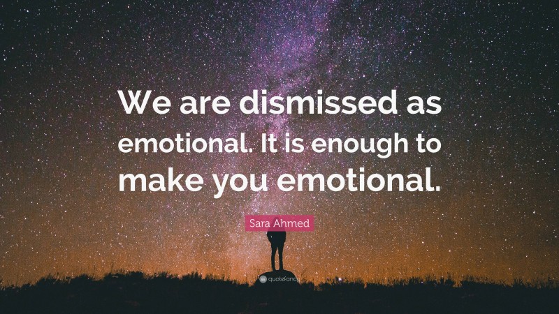 Sara Ahmed Quote: “We are dismissed as emotional. It is enough to make you emotional.”