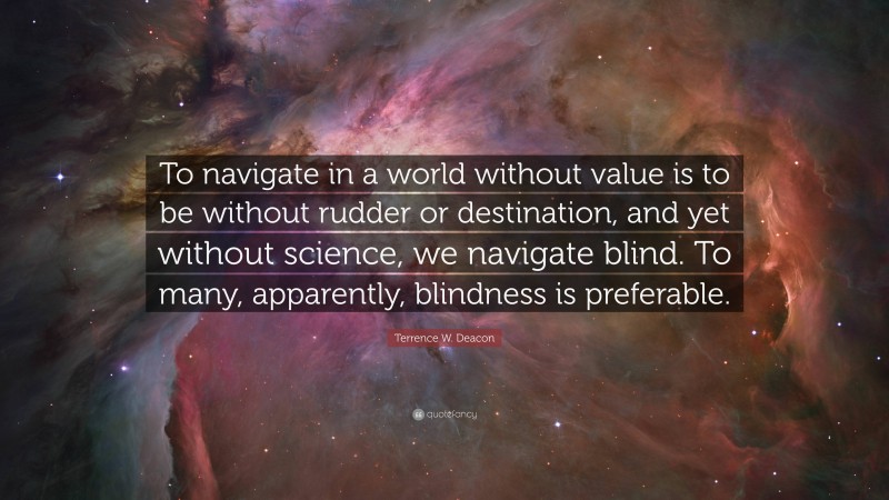 Terrence W. Deacon Quote: “To navigate in a world without value is to be without rudder or destination, and yet without science, we navigate blind. To many, apparently, blindness is preferable.”