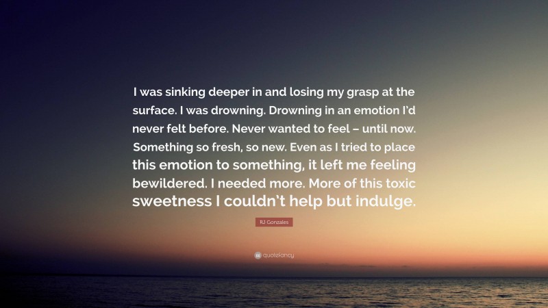RJ Gonzales Quote: “I was sinking deeper in and losing my grasp at the surface. I was drowning. Drowning in an emotion I’d never felt before. Never wanted to feel – until now. Something so fresh, so new. Even as I tried to place this emotion to something, it left me feeling bewildered. I needed more. More of this toxic sweetness I couldn’t help but indulge.”