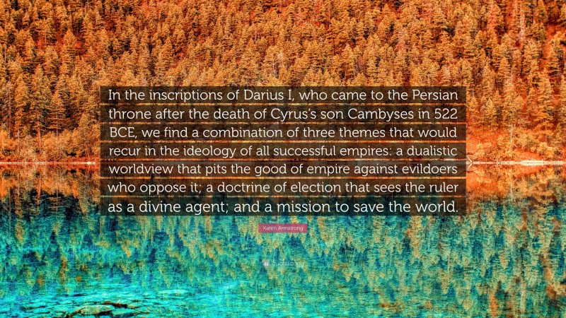 Karen Armstrong Quote: “In the inscriptions of Darius I, who came to the Persian throne after the death of Cyrus’s son Cambyses in 522 BCE, we find a combination of three themes that would recur in the ideology of all successful empires: a dualistic worldview that pits the good of empire against evildoers who oppose it; a doctrine of election that sees the ruler as a divine agent; and a mission to save the world.”