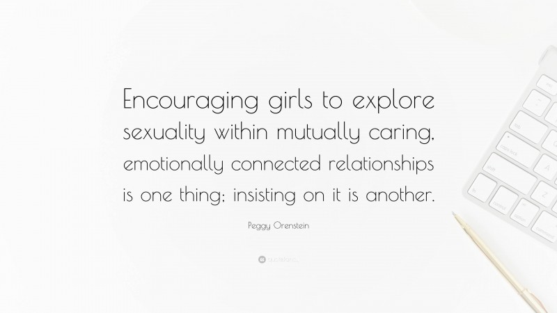 Peggy Orenstein Quote: “Encouraging girls to explore sexuality within mutually caring, emotionally connected relationships is one thing; insisting on it is another.”