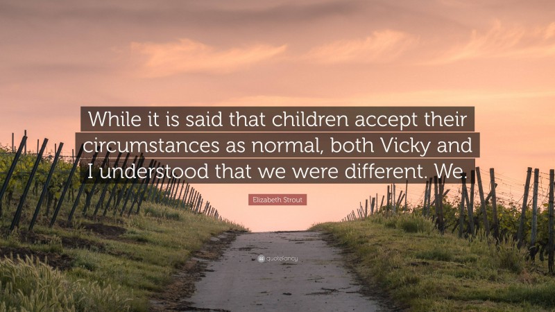 Elizabeth Strout Quote: “While it is said that children accept their circumstances as normal, both Vicky and I understood that we were different. We.”