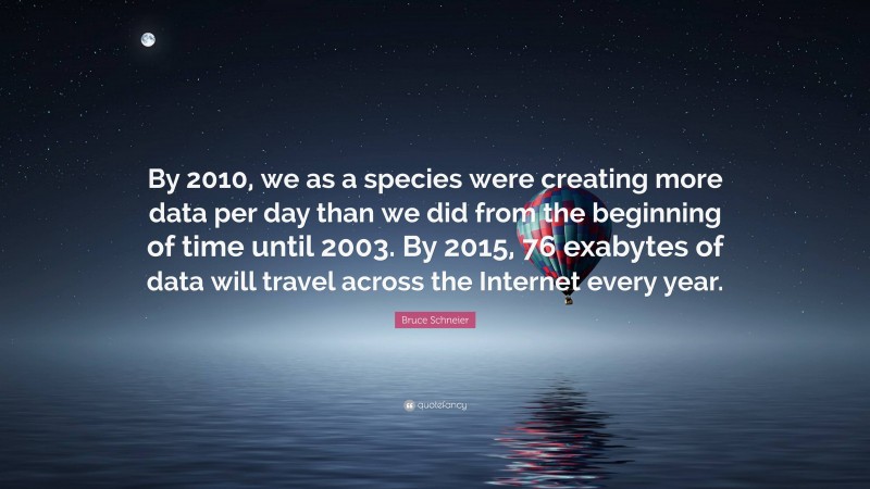 Bruce Schneier Quote: “By 2010, we as a species were creating more data per day than we did from the beginning of time until 2003. By 2015, 76 exabytes of data will travel across the Internet every year.”