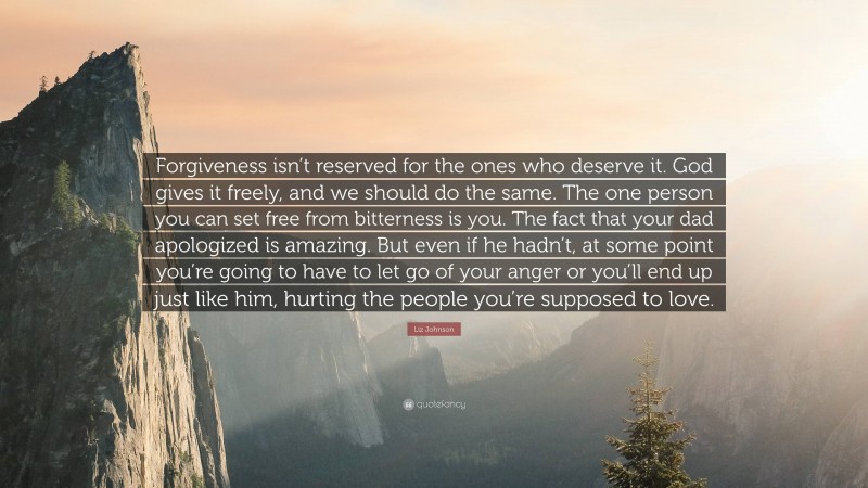 Liz Johnson Quote: “Forgiveness isn’t reserved for the ones who deserve it. God gives it freely, and we should do the same. The one person you can set free from bitterness is you. The fact that your dad apologized is amazing. But even if he hadn’t, at some point you’re going to have to let go of your anger or you’ll end up just like him, hurting the people you’re supposed to love.”