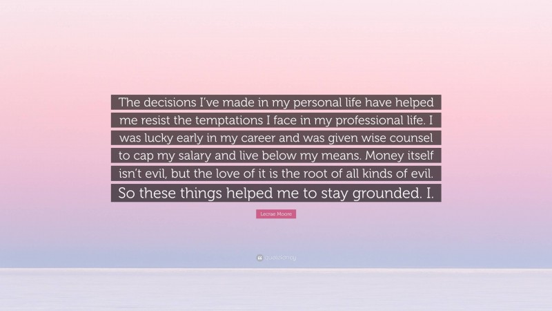 Lecrae Moore Quote: “The decisions I’ve made in my personal life have helped me resist the temptations I face in my professional life. I was lucky early in my career and was given wise counsel to cap my salary and live below my means. Money itself isn’t evil, but the love of it is the root of all kinds of evil. So these things helped me to stay grounded. I.”
