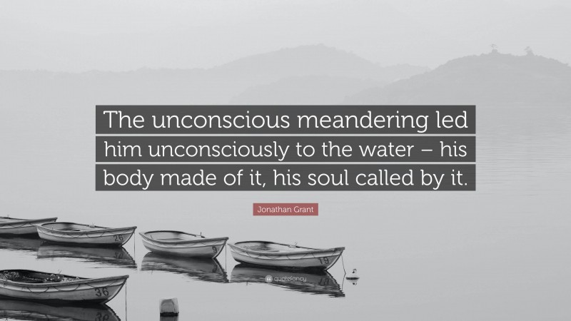 Jonathan Grant Quote: “The unconscious meandering led him unconsciously to the water – his body made of it, his soul called by it.”