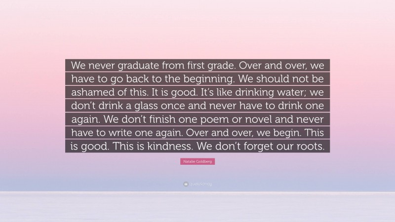 Natalie Goldberg Quote: “We never graduate from first grade. Over and over, we have to go back to the beginning. We should not be ashamed of this. It is good. It’s like drinking water; we don’t drink a glass once and never have to drink one again. We don’t finish one poem or novel and never have to write one again. Over and over, we begin. This is good. This is kindness. We don’t forget our roots.”