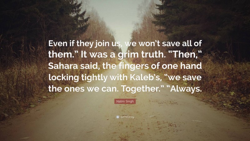 Nalini Singh Quote: “Even if they join us, we won’t save all of them.” It was a grim truth. “Then,” Sahara said, the fingers of one hand locking tightly with Kaleb’s, “we save the ones we can. Together.” “Always.”