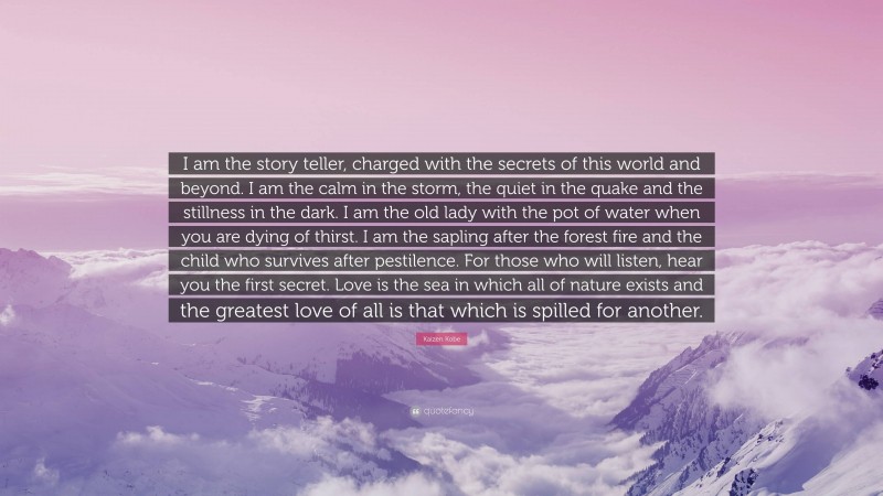 Kaizen Kobe Quote: “I am the story teller, charged with the secrets of this world and beyond. I am the calm in the storm, the quiet in the quake and the stillness in the dark. I am the old lady with the pot of water when you are dying of thirst. I am the sapling after the forest fire and the child who survives after pestilence. For those who will listen, hear you the first secret. Love is the sea in which all of nature exists and the greatest love of all is that which is spilled for another.”