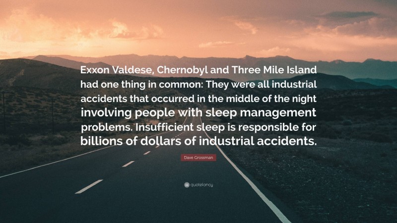 Dave Grossman Quote: “Exxon Valdese, Chernobyl and Three Mile Island had one thing in common: They were all industrial accidents that occurred in the middle of the night involving people with sleep management problems. Insufficient sleep is responsible for billions of dollars of industrial accidents.”