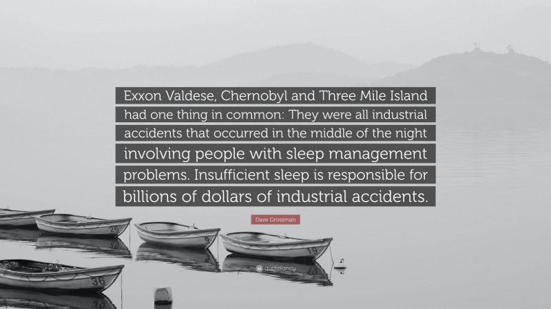 Dave Grossman Quote: “Exxon Valdese, Chernobyl and Three Mile Island had one thing in common: They were all industrial accidents that occurred in the middle of the night involving people with sleep management problems. Insufficient sleep is responsible for billions of dollars of industrial accidents.”