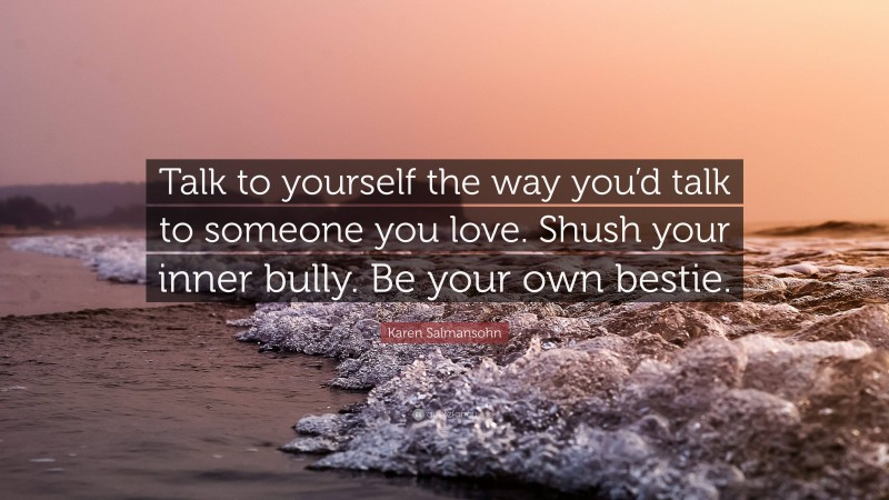 Karen Salmansohn Quote: “Talk to yourself the way you’d talk to someone you love. Shush your inner bully. Be your own bestie.”