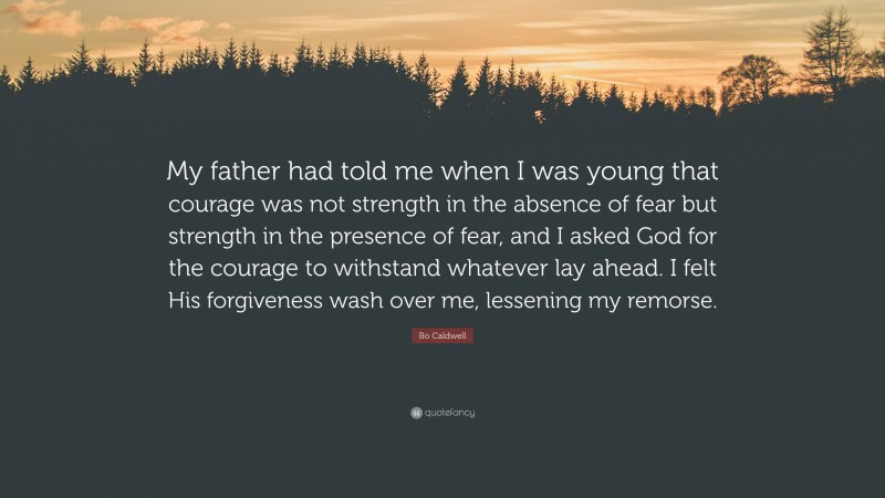 Bo Caldwell Quote: “My father had told me when I was young that courage was not strength in the absence of fear but strength in the presence of fear, and I asked God for the courage to withstand whatever lay ahead. I felt His forgiveness wash over me, lessening my remorse.”