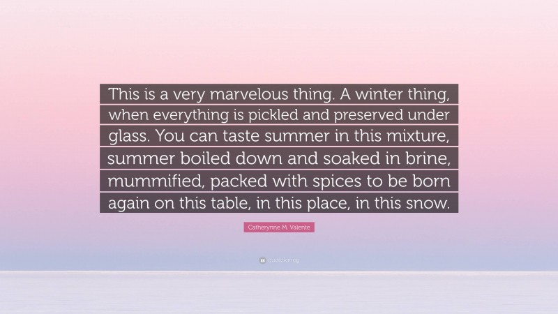 Catherynne M. Valente Quote: “This is a very marvelous thing. A winter thing, when everything is pickled and preserved under glass. You can taste summer in this mixture, summer boiled down and soaked in brine, mummified, packed with spices to be born again on this table, in this place, in this snow.”