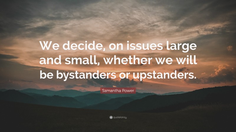 Samantha Power Quote: “We decide, on issues large and small, whether we will be bystanders or upstanders.”