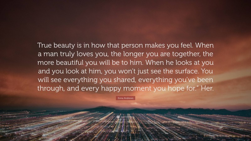 Ilona Andrews Quote: “True beauty is in how that person makes you feel. When a man truly loves you, the longer you are together, the more beautiful you will be to him. When he looks at you and you look at him, you won’t just see the surface. You will see everything you shared, everything you’ve been through, and every happy moment you hope for.” Her.”