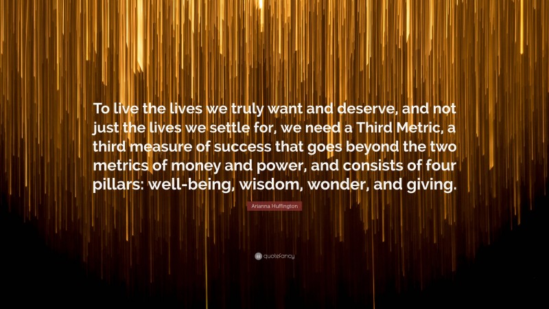 Arianna Huffington Quote: “To live the lives we truly want and deserve, and not just the lives we settle for, we need a Third Metric, a third measure of success that goes beyond the two metrics of money and power, and consists of four pillars: well-being, wisdom, wonder, and giving.”