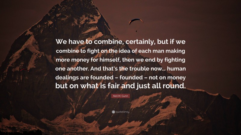 Neil M. Gunn Quote: “We have to combine, certainly, but if we combine to fight on the idea of each man making more money for himself, then we end by fighting one another. And that’s the trouble now... human dealings are founded – founded – not on money but on what is fair and just all round.”