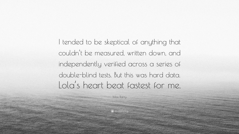 Max Barry Quote: “I tended to be skeptical of anything that couldn’t be measured, written down, and independently verified across a series of double-blind tests. But this was hard data. Lola’s heart beat fastest for me.”