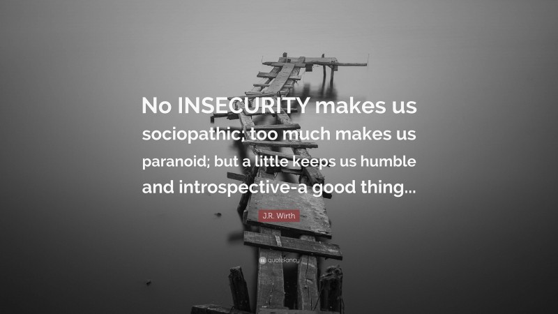 J.R. Wirth Quote: “No INSECURITY makes us sociopathic; too much makes us paranoid; but a little keeps us humble and introspective-a good thing...”