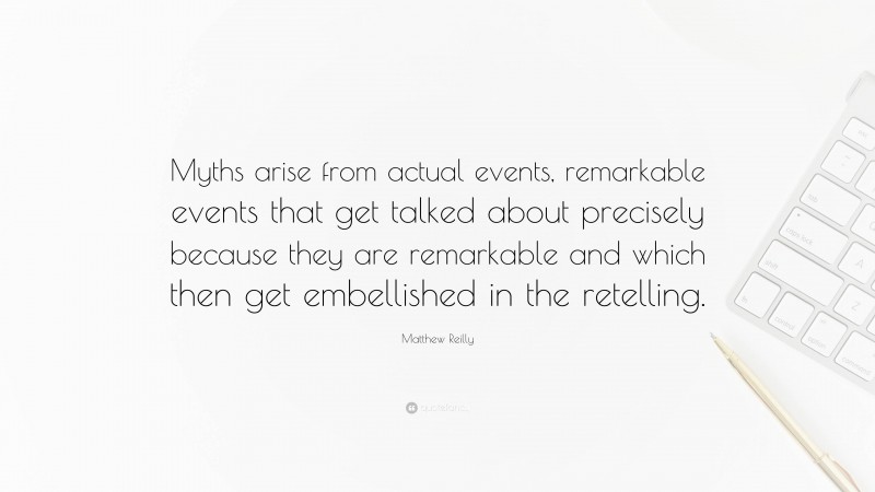 Matthew Reilly Quote: “Myths arise from actual events, remarkable events that get talked about precisely because they are remarkable and which then get embellished in the retelling.”