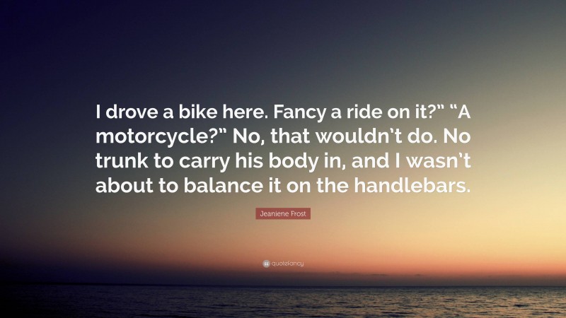 Jeaniene Frost Quote: “I drove a bike here. Fancy a ride on it?” “A motorcycle?” No, that wouldn’t do. No trunk to carry his body in, and I wasn’t about to balance it on the handlebars.”