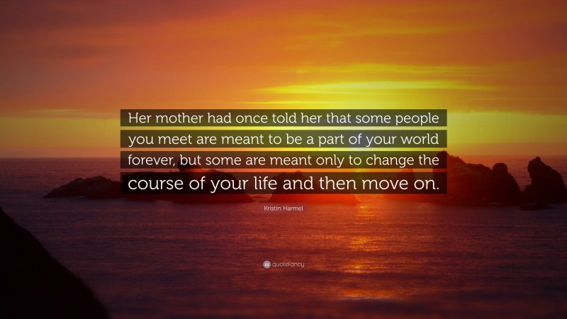 Kristin Harmel Quote: “Her mother had once told her that some people you meet are meant to be a part of your world forever, but some are meant only to change the course of your life and then move on.”