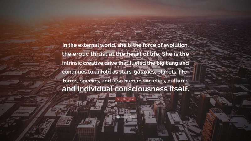 Sally Kempton Quote: “In the external world, she is the force of evolution, the erotic thrust at the heart of life. She is the intrinsic creative drive that fueled the big bang and continues to unfold as stars, galaxies, planets, life-forms, species, and also human societies, cultures and individual consciousness itself.”