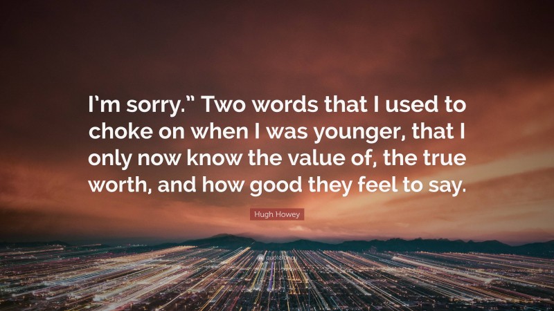 Hugh Howey Quote: “I’m sorry.” Two words that I used to choke on when I was younger, that I only now know the value of, the true worth, and how good they feel to say.”