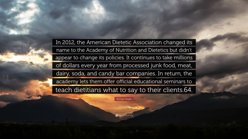 Michael Greger Quote: “In 2012, the American Dietetic Association changed its name to the Academy of Nutrition and Dietetics but didn’t appear to change its policies. It continues to take millions of dollars every year from processed junk food, meat, dairy, soda, and candy bar companies. In return, the academy lets them offer official educational seminars to teach dietitians what to say to their clients.64.”
