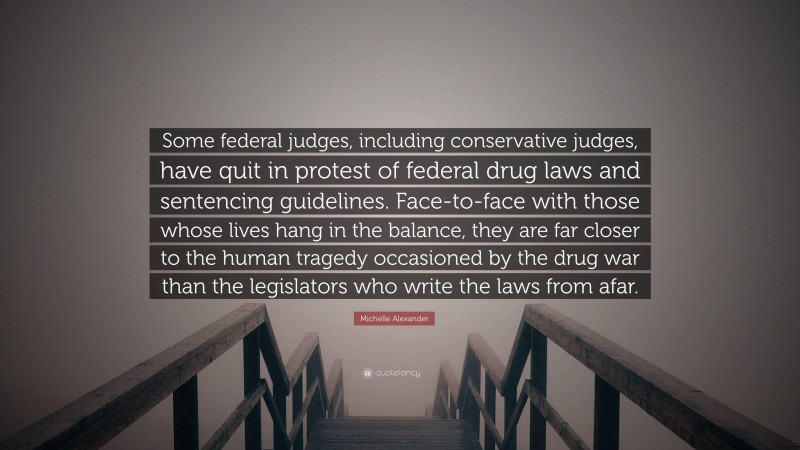 Michelle Alexander Quote: “Some federal judges, including conservative judges, have quit in protest of federal drug laws and sentencing guidelines. Face-to-face with those whose lives hang in the balance, they are far closer to the human tragedy occasioned by the drug war than the legislators who write the laws from afar.”