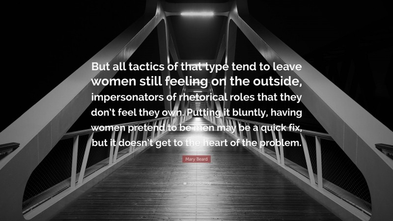 Mary Beard Quote: “But all tactics of that type tend to leave women still feeling on the outside, impersonators of rhetorical roles that they don’t feel they own. Putting it bluntly, having women pretend to be men may be a quick fix, but it doesn’t get to the heart of the problem.”